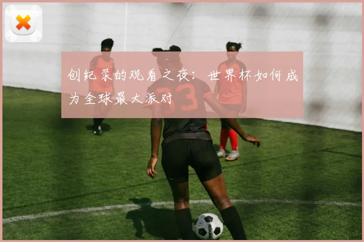 创纪录的观看之夜：世界杯如何成为全球最大派对