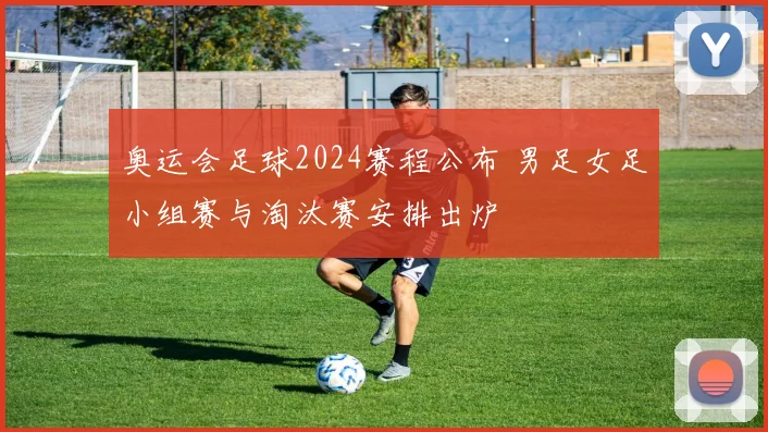 奥运会足球2024赛程公布 男足女足小组赛与淘汰赛安排出炉